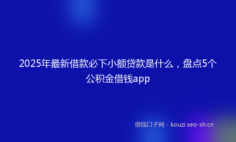 2025年最新借款必下小额贷款是什么，盘点5个公积金借钱app