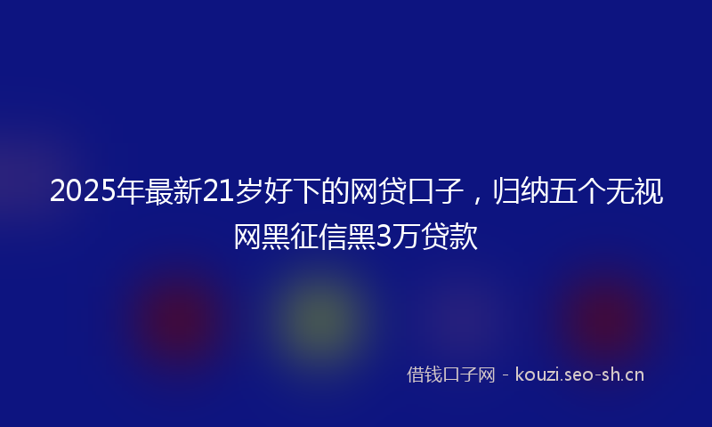 2025年最新21岁好下的网贷口子，归纳五个无视网黑征信黑3万贷款