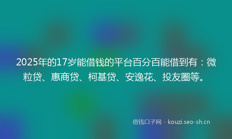 2025年的17岁能借钱的平台百分百能借到有：微粒贷、惠商贷、柯基贷、安逸花、投友圈等。