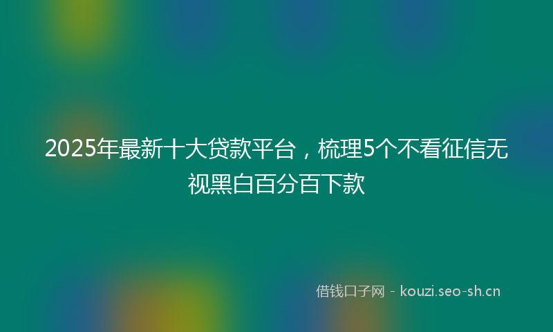 2025年最新十大贷款平台，梳理5个不看征信无视黑白百分百下款