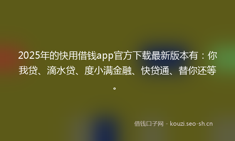 2025年的快用借钱app官方下载最新版本有：你我贷、滴水贷、度小满金融、快贷通、替你还等。