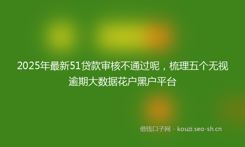 2025年最新51贷款审核不通过呢，梳理五个无视逾期大数据花户黑户平台