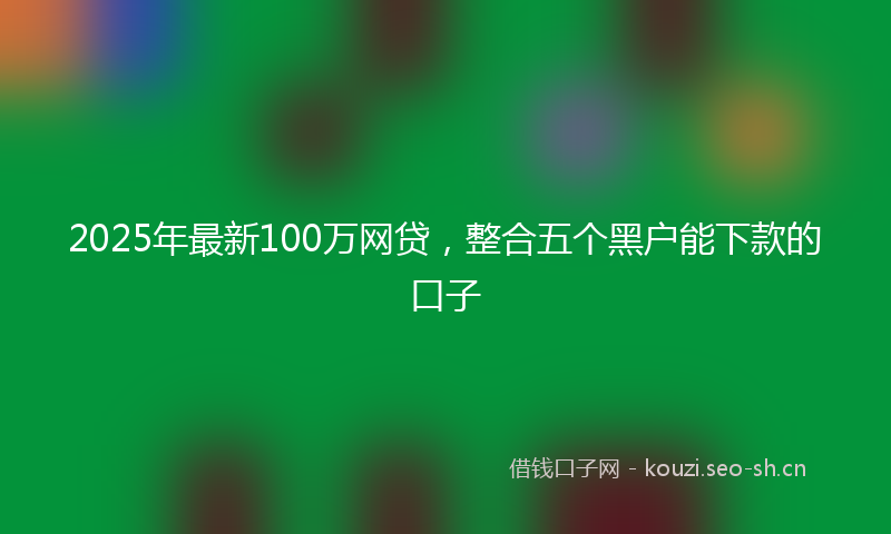 2025年最新100万网贷，整合五个黑户能下款的口子