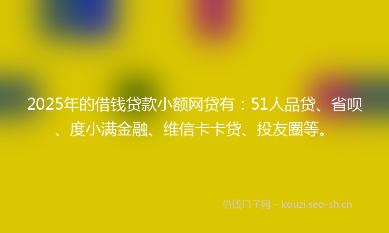 2025年的借钱贷款小额网贷有：51人品贷、省呗、度小满金融、维信卡卡贷、投友圈等。