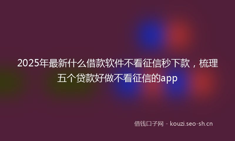 2025年最新什么借款软件不看征信秒下款，梳理五个贷款好做不看征信的app