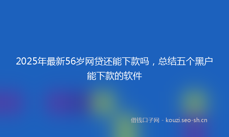 2025年最新56岁网贷还能下款吗，总结五个黑户能下款的软件