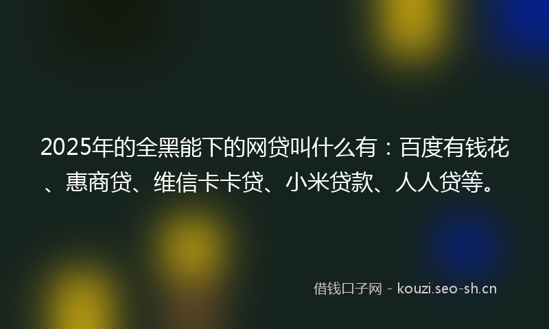 2025年的全黑能下的网贷叫什么有：百度有钱花、惠商贷、维信卡卡贷、小米贷款、人人贷等。