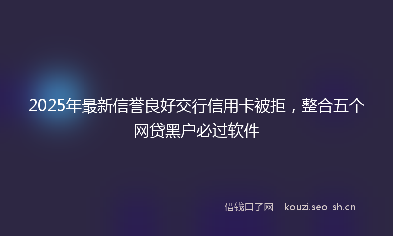2025年最新信誉良好交行信用卡被拒，整合五个网贷黑户必过软件