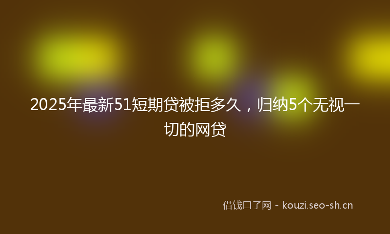 2025年最新51短期贷被拒多久，归纳5个无视一切的网贷