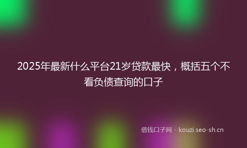 2025年最新什么平台21岁贷款最快，概括五个不看负债查询的口子