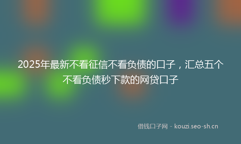 2025年最新不看征信不看负债的口子，汇总五个不看负债秒下款的网贷口子