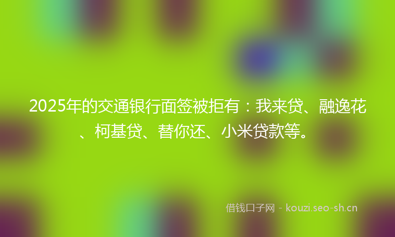 2025年的交通银行面签被拒有：我来贷、融逸花、柯基贷、替你还、小米贷款等。