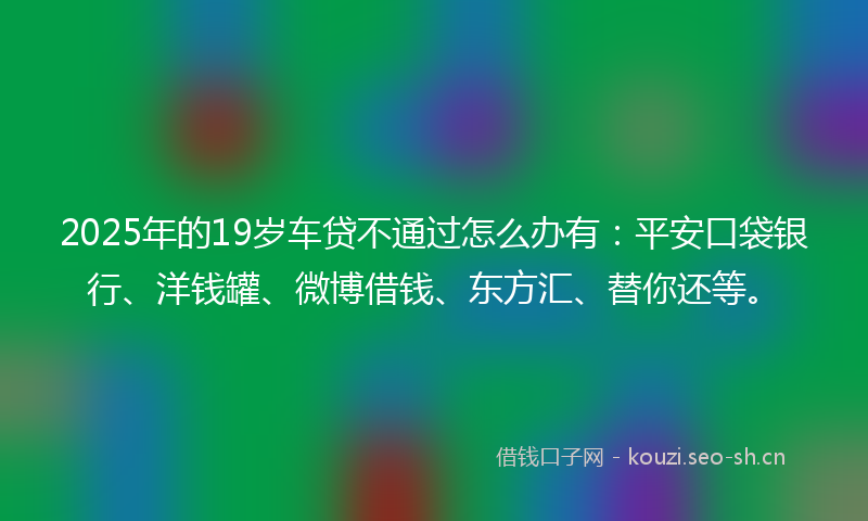 2025年的19岁车贷不通过怎么办有：平安口袋银行、洋钱罐、微博借钱、东方汇、替你还等。