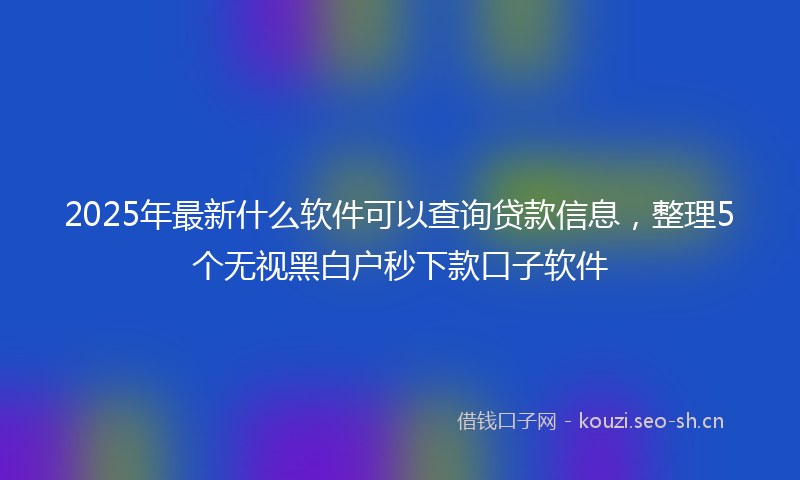 2025年最新什么软件可以查询贷款信息，整理5个无视黑白户秒下款口子软件