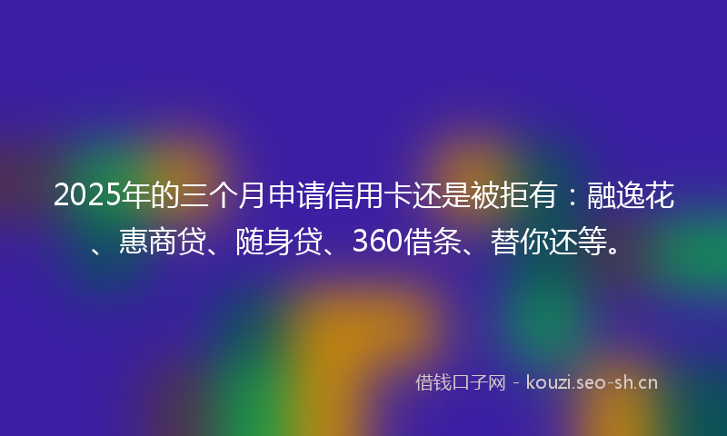 2025年的三个月申请信用卡还是被拒有：融逸花、惠商贷、随身贷、360借条、替你还等。