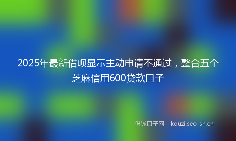 2025年最新借呗显示主动申请不通过，整合五个芝麻信用600贷款口子