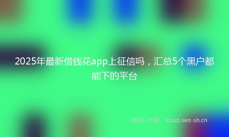 2025年最新借钱花app上征信吗，汇总5个黑户都能下的平台