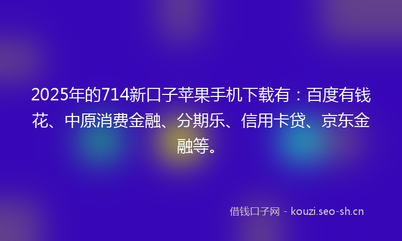 2025年的714新口子苹果手机下载有：百度有钱花、中原消费金融、分期乐、信用卡贷、京东金融等。