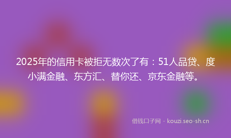 2025年的信用卡被拒无数次了有：51人品贷、度小满金融、东方汇、替你还、京东金融等。