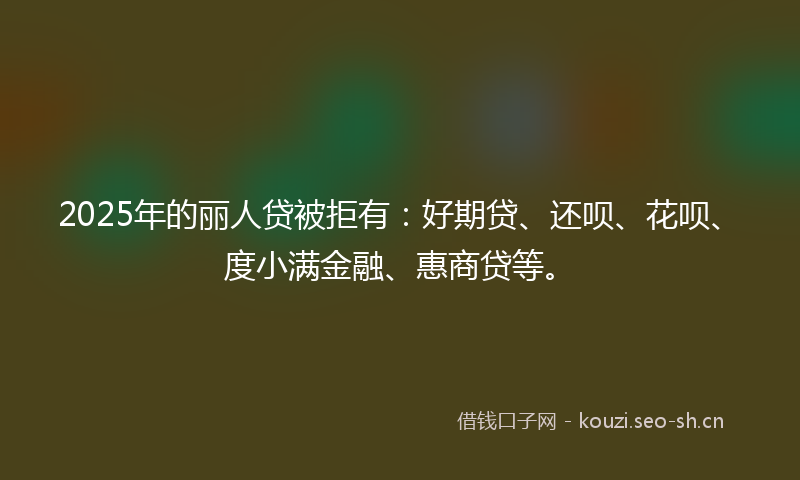 2025年的丽人贷被拒有：好期贷、还呗、花呗、度小满金融、惠商贷等。