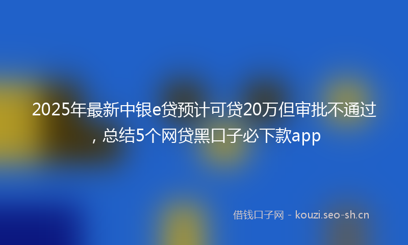 2025年最新中银e贷预计可贷20万但审批不通过，总结5个网贷黑口子必下款app