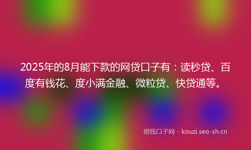 2025年的8月能下款的网贷口子有：读秒贷、百度有钱花、度小满金融、微粒贷、快贷通等。