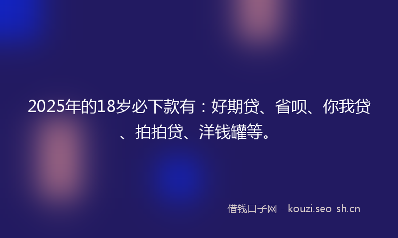 2025年的18岁必下款有：好期贷、省呗、你我贷、拍拍贷、洋钱罐等。