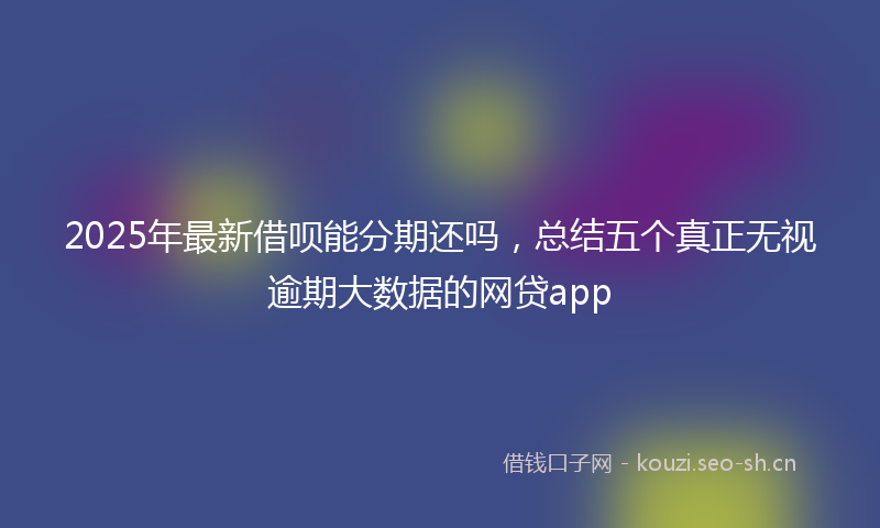 2025年最新借呗能分期还吗，总结五个真正无视逾期大数据的网贷app