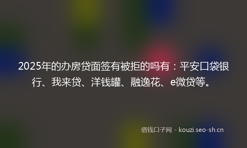 2025年的办房贷面签有被拒的吗有：平安口袋银行、我来贷、洋钱罐、融逸花、e微贷等。