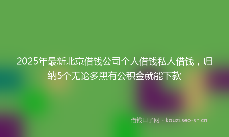 2025年最新北京借钱公司个人借钱私人借钱，归纳5个无论多黑有公积金就能下款