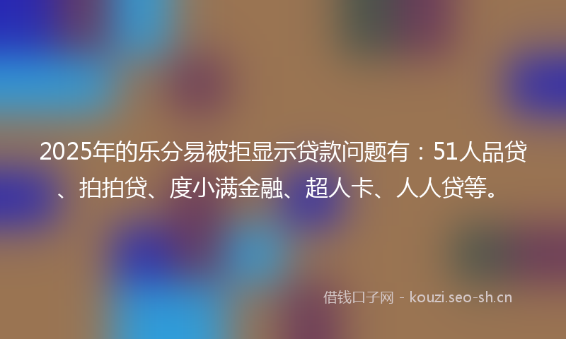 2025年的乐分易被拒显示贷款问题有：51人品贷、拍拍贷、度小满金融、超人卡、人人贷等。