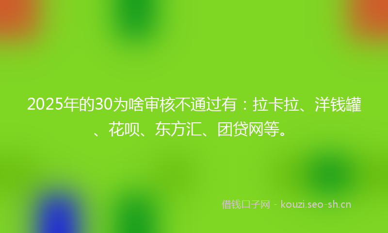 2025年的30为啥审核不通过有：拉卡拉、洋钱罐、花呗、东方汇、团贷网等。