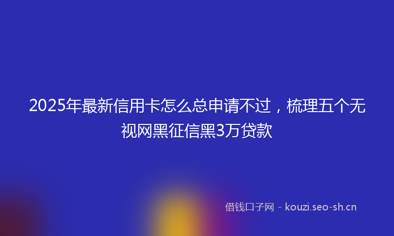 2025年最新信用卡怎么总申请不过，梳理五个无视网黑征信黑3万贷款