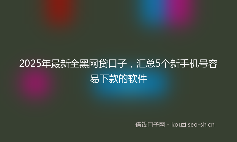 2025年最新全黑网贷口子，汇总5个新手机号容易下款的软件