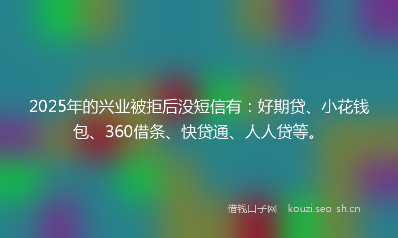 2025年的兴业被拒后没短信有：好期贷、小花钱包、360借条、快贷通、人人贷等。