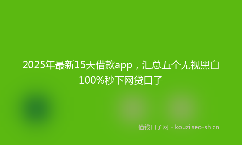 2025年最新15天借款app，汇总五个无视黑白100%秒下网贷口子