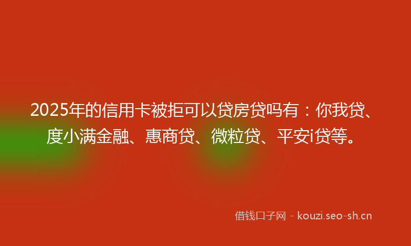 2025年的信用卡被拒可以贷房贷吗有：你我贷、度小满金融、惠商贷、微粒贷、平安i贷等。