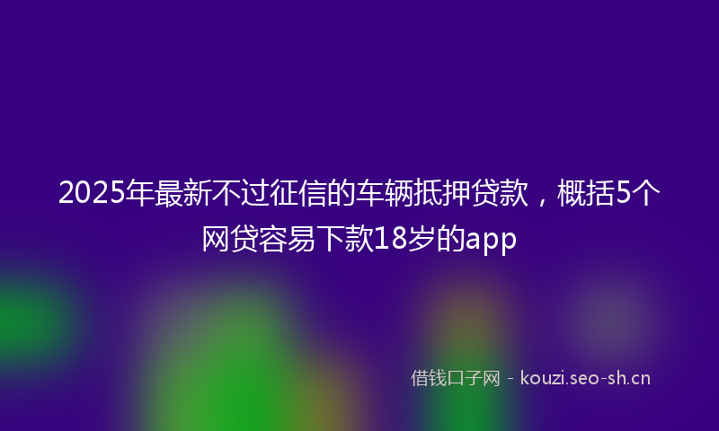 2025年最新不过征信的车辆抵押贷款，概括5个网贷容易下款18岁的app