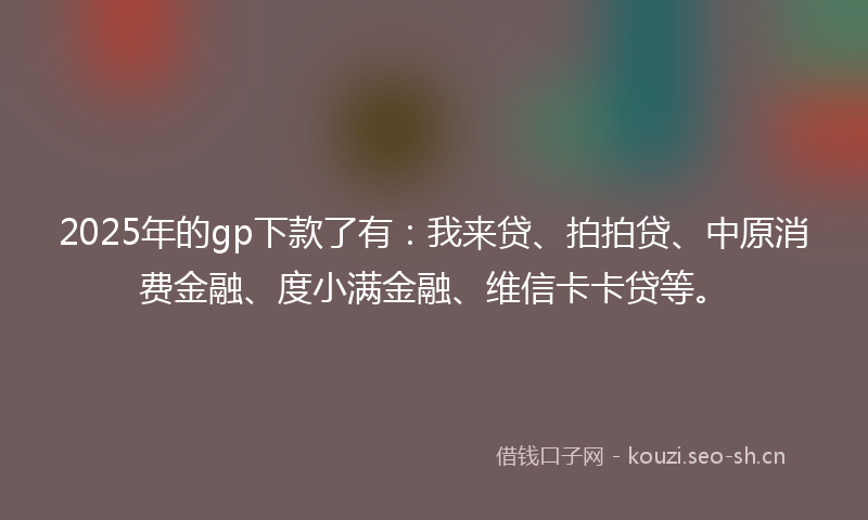 2025年的gp下款了有：我来贷、拍拍贷、中原消费金融、度小满金融、维信卡卡贷等。