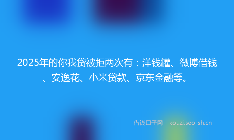 2025年的你我贷被拒两次有:洋钱罐、微博借钱、安逸花、小米贷款、京东金融等。