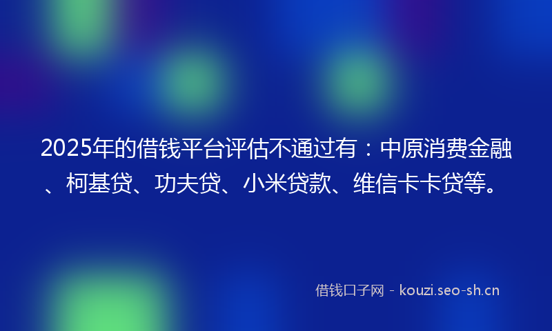 2025年的借钱平台评估不通过有：中原消费金融、柯基贷、功夫贷、小米贷款、维信卡卡贷等。