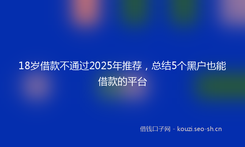 18岁借款不通过2025年推荐，总结5个黑户也能借款的平台