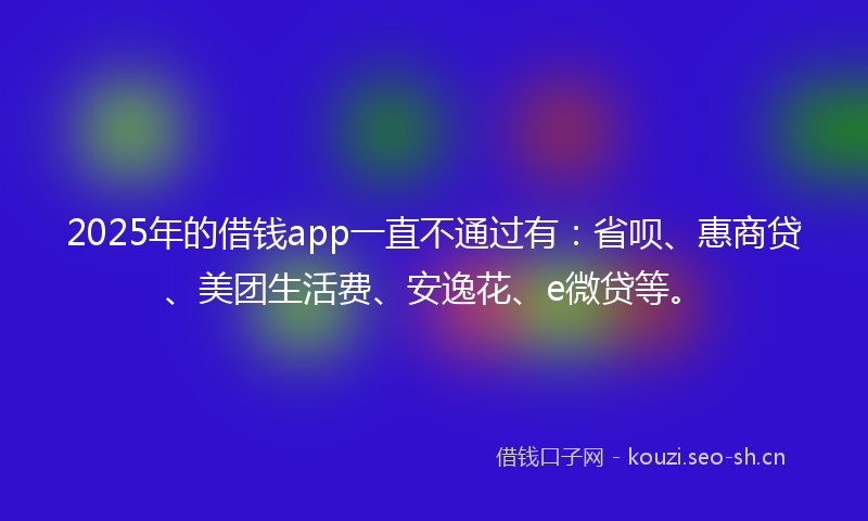 2025年的借钱app一直不通过有：省呗、惠商贷、美团生活费、安逸花、e微贷等。