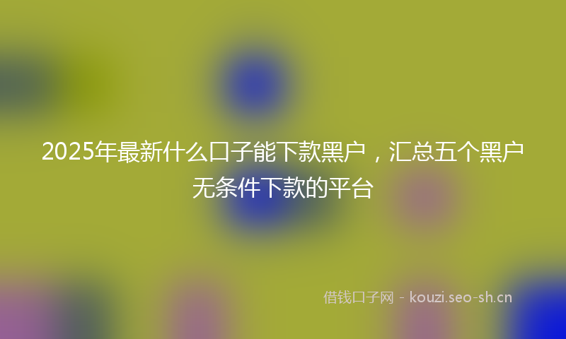 2025年最新什么口子能下款黑户，汇总五个黑户无条件下款的平台