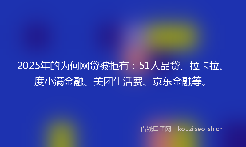 2025年的为何网贷被拒有：51人品贷、拉卡拉、度小满金融、美团生活费、京东金融等。