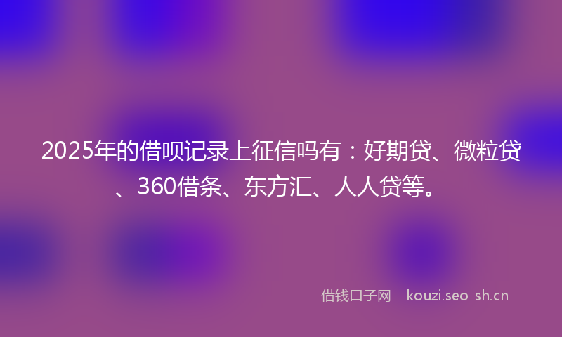 2025年的借呗记录上征信吗有：好期贷、微粒贷、360借条、东方汇、人人贷等。