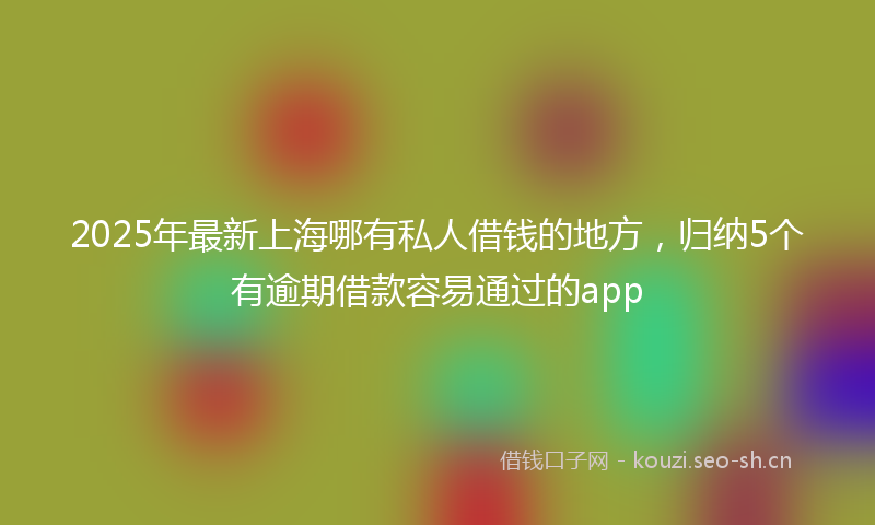 2025年最新上海哪有私人借钱的地方，归纳5个有逾期借款容易通过的app
