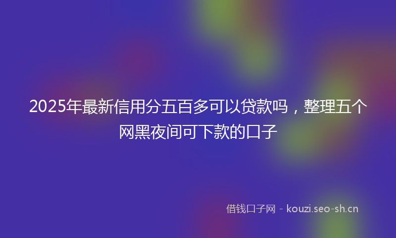 2025年最新信用分五百多可以贷款吗，整理五个网黑夜间可下款的口子