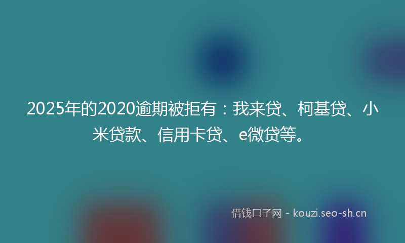 2025年的2020逾期被拒有：我来贷、柯基贷、小米贷款、信用卡贷、e微贷等。