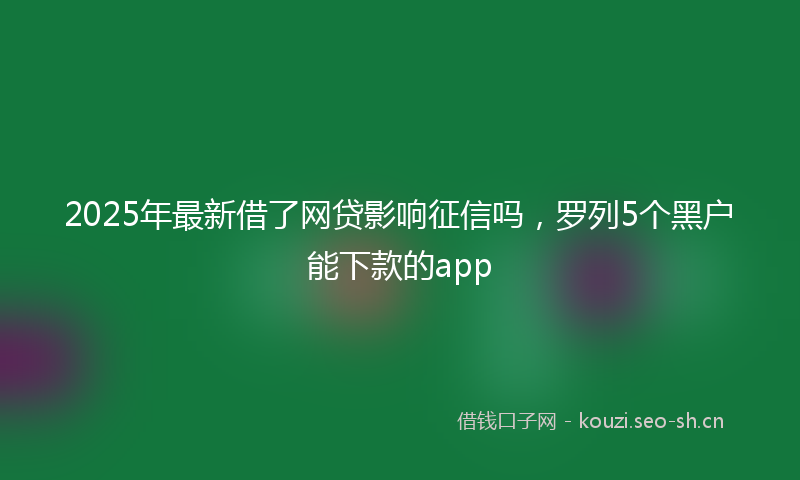 2025年最新借了网贷影响征信吗，罗列5个黑户能下款的app
